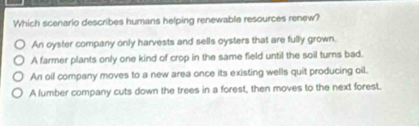 which scenario describes humans helping renewable resources renew?\nan oyster company only harvests and sells oysters that are fully grown.\na farmer plants only one kind of crop in the same field until the soil turns bad.\nan oil company moves to a new area once its existing wells quit producing oil.\na lumber company cuts down the trees in a forest, then moves to the next forest.