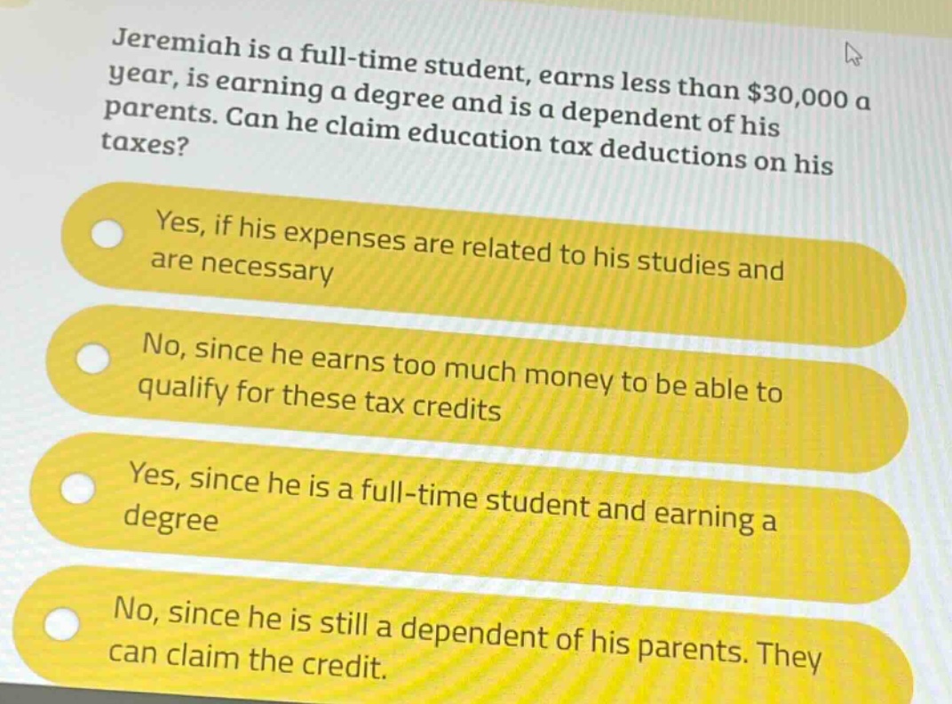 jeremiah is a full - time student, earns less than $30,000 a year, is earning a degree and is a dependent of his parents. can he claim education tax deductions on his taxes?\nyes, if his expenses are related to his studies and are necessary\nno, since he earns too much money to be able to qualify for these tax credits\nyes, since he is a full - time student and earning a degree\nno, since he is still a dependent of his parents. they can claim the credit.