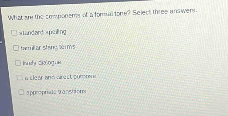 what are the components of a formal tone? select three answers.\nstandard spelling\nfamiliar slang terms\nlively dialogue\na clear and direct purpose\nappropriate transitions