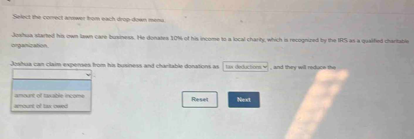 select the correct answer from each drop - down menu. joshua started his own lawn care business. he donates 10% of his income to a local charity, which is recognized by the irs as a qualified charitable organization. joshua can claim expenses from his business and charitable donations as tax deductions, and they will reduce the amount of taxable income, amount of tax owed. reset next