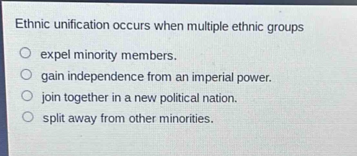 ethnic unification occurs when multiple ethnic groups\n○ expel minority members.\n○ gain independence from an imperial power.\n○ join together in a new political nation.\n○ split away from other minorities.