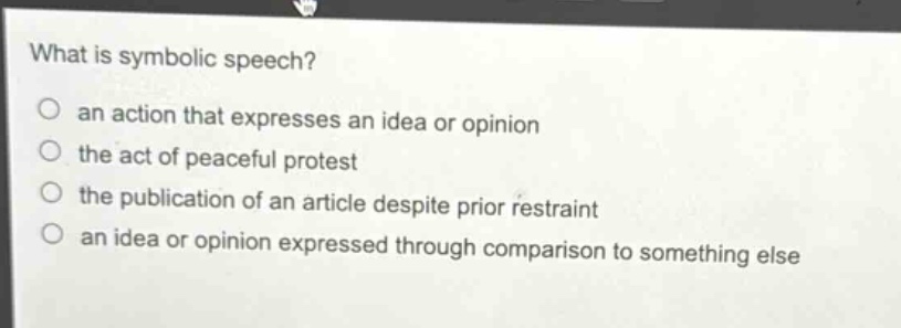 what is symbolic speech?\n○ an action that expresses an idea or opinion\n○ the act of peaceful protest\n○ the publication of an article despite prior restraint\n○ an idea or opinion expressed through comparison to something else