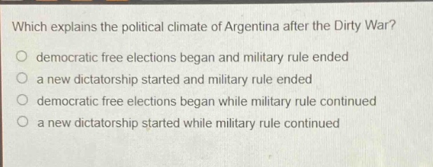 which explains the political climate of argentina after the dirty war?\no democratic free elections began and military rule ended\no a new dictatorship started and military rule ended\no democratic free elections began while military rule continued\no a new dictatorship started while military rule continued