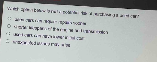 which option below is not a potential risk of purchasing a used car?\nused cars can require repairs sooner\nshorter lifespans of the engine and transmission\nused cars can have lower initial cost\nunexpected issues may arise