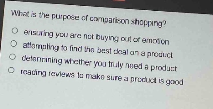 what is the purpose of comparison shopping?\nensuring you are not buying out of emotion\nattempting to find the best deal on a product\ndetermining whether you truly need a product\nreading reviews to make sure a product is good