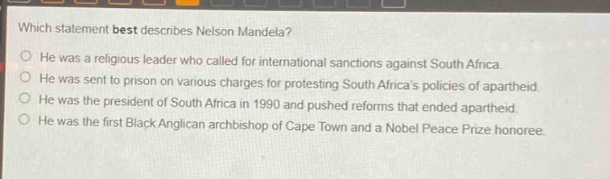 which statement best describes nelson mandela?\nhe was a religious leader who called for international sanctions against south africa.\nhe was sent to prison on various charges for protesting south africas policies of apartheid.\nhe was the president of south africa in 1990 and pushed reforms that ended apartheid.\nhe was the first black anglican archbishop of cape town and a nobel peace prize honoree.
