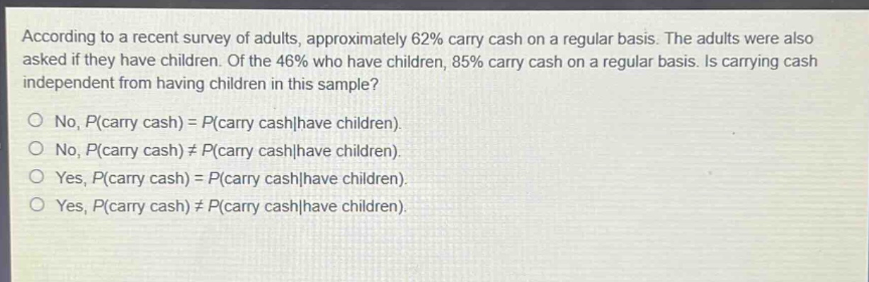 according to a recent survey of adults, approximately 62% carry cash on a regular basis. the adults were also asked if they have children. of the 46% who have children, 85% carry cash on a regular basis. is carrying cash independent from having children in this sample?\nno, p(carry cash) = p(carry cash|have children).\nno, p(carry cash) ≠ p(carry cash|have children).\nyes, p(carry cash) = p(carry cash|have children).\nyes, p(carry cash) ≠ p(carry cash|have children).