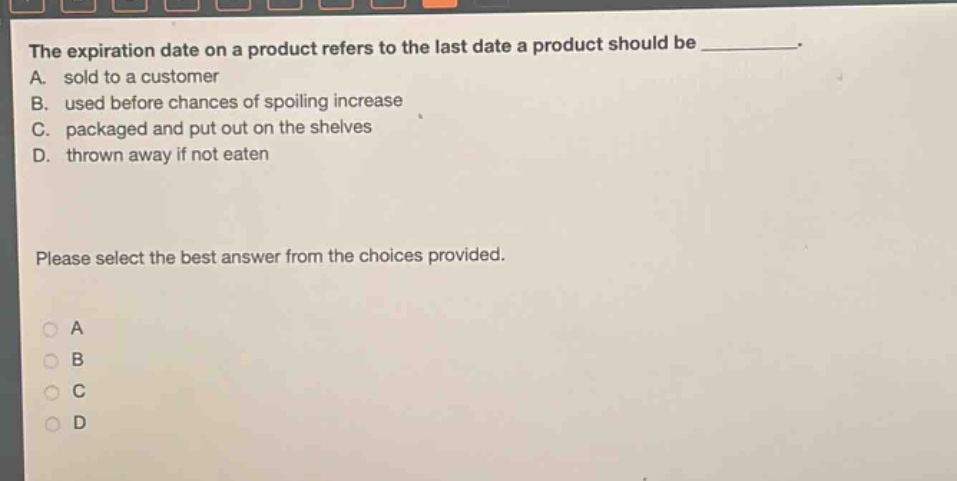 the expiration date on a product refers to the last date a product should be __________. a. sold to a customer b. used before chances of spoiling increase c. packaged and put out on the shelves d. thrown away if not eaten please select the best answer from the choices provided. a b c d