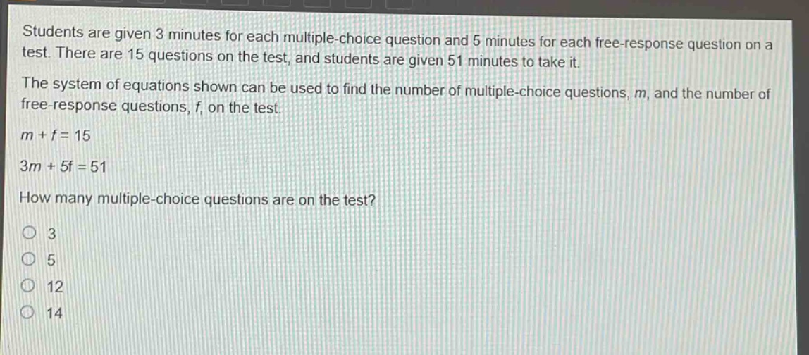 students are given 3 minutes for each multiple - choice question and 5 minutes for each free - response question on a test. there are 15 questions on the test, and students are given 51 minutes to take it. the system of equations shown can be used to find the number of multiple - choice questions, m, and the number of free - response questions, f, on the test. m + f = 15 3m + 5f = 51 how many multiple - choice questions are on the test? 3 5 12 14