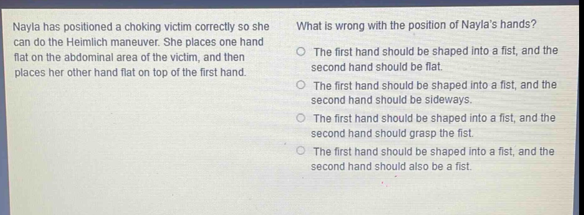 nayla has positioned a choking victim correctly so she can do the heimlich maneuver. she places one hand flat on the abdominal area of the victim, and then places her other hand flat on top of the first hand. what is wrong with the position of naylas hands? the first hand should be shaped into a fist, and the second hand should be flat. the first hand should be shaped into a fist, and the second hand should be sideways. the first hand should be shaped into a fist, and the second hand should grasp the fist. the first hand should be shaped into a fist, and the second hand should also be a fist.