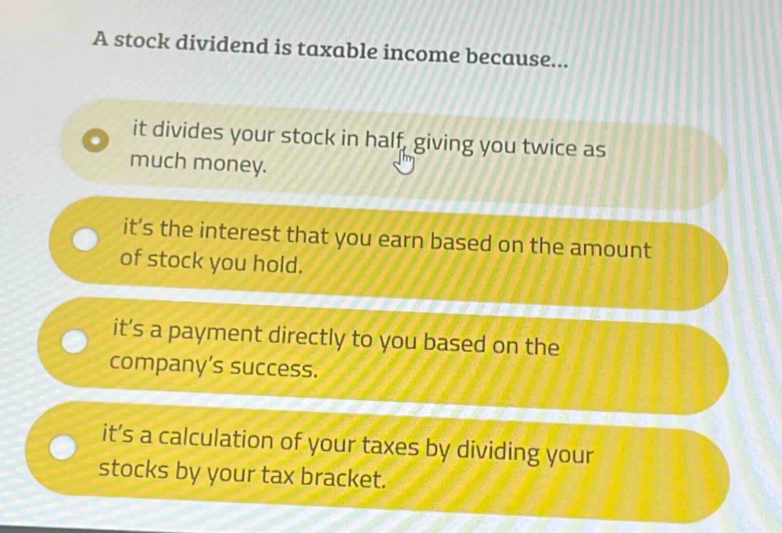 a stock dividend is taxable income because...\nit divides your stock in half, giving you twice as much money.\nits the interest that you earn based on the amount of stock you hold.\nits a payment directly to you based on the company’s success.\nits a calculation of your taxes by dividing your stocks by your tax bracket.