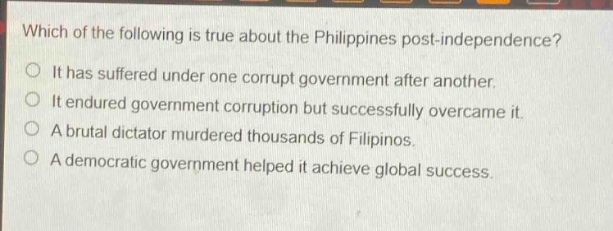 which of the following is true about the philippines post - independence?\nit has suffered under one corrupt government after another.\nit endured government corruption but successfully overcame it.\na brutal dictator murdered thousands of filipinos.\na democratic government helped it achieve global success.