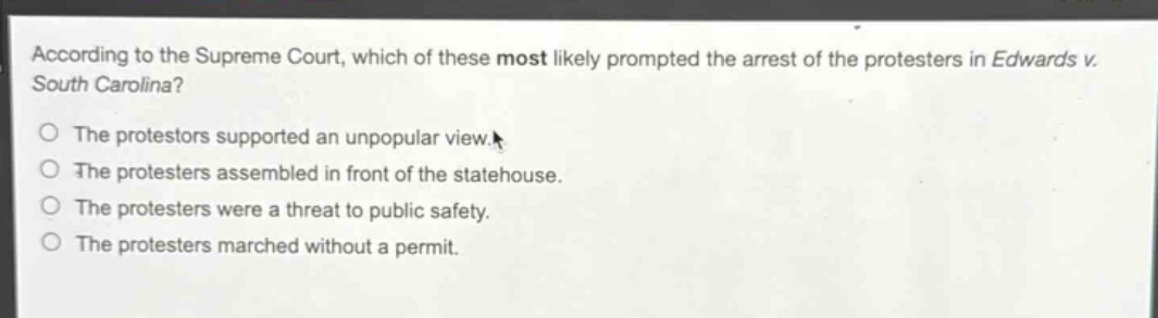 according to the supreme court, which of these most likely prompted the arrest of the protesters in edwards v. south carolina?\nthe protesters supported an unpopular view.\nthe protesters assembled in front of the statehouse.\nthe protesters were a threat to public safety.\nthe protesters marched without a permit.