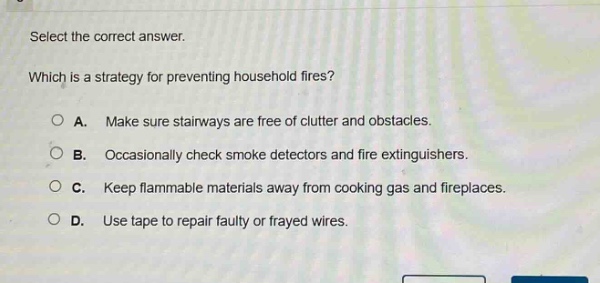 select the correct answer. which is a strategy for preventing household fires? a. make sure stairways are free of clutter and obstacles. b. occasionally check smoke detectors and fire extinguishers. c. keep flammable materials away from cooking gas and fireplaces. d. use tape to repair faulty or frayed wires.