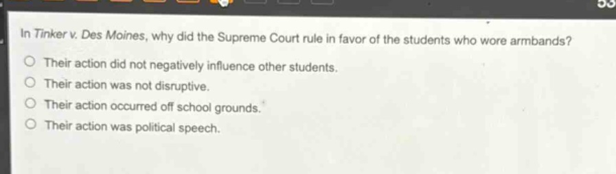 in tinker v. des moines, why did the supreme court rule in favor of the students who wore armbands?\ntheir action did not negatively influence other students.\ntheir action was not disruptive.\ntheir action occurred off school grounds.\ntheir action was political speech.