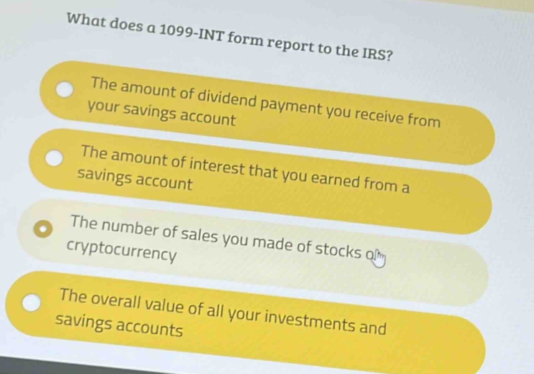 what does a 1099 - int form report to the irs?\nthe amount of dividend payment you receive from your savings account\nthe amount of interest that you earned from a savings account\nthe number of sales you made of stocks or cryptocurrency\nthe overall value of all your investments and savings accounts
