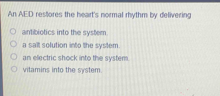 an aed restores the hearts normal rhythm by delivering\nantibiotics into the system.\na salt solution into the system.\nan electric shock into the system.\nvitamins into the system.
