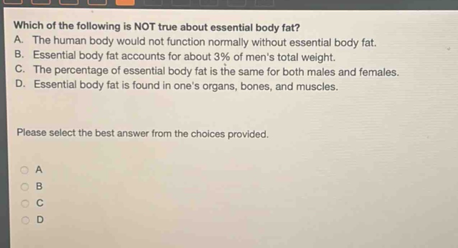 which of the following is not true about essential body fat? a. the human body would not function normally without essential body fat. b. essential body fat accounts for about 3% of mens total weight. c. the percentage of essential body fat is the same for both males and females. d. essential body fat is found in ones organs, bones, and muscles. please select the best answer from the choices provided.