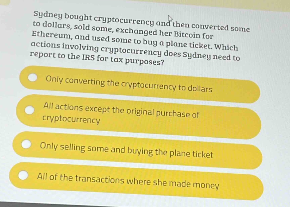 sydney bought cryptocurrency and then converted some to dollars, sold some, exchanged her bitcoin for ethereum, and used some to buy a plane ticket. which actions involving cryptocurrency does sydney need to report to the irs for tax purposes?\nonly converting the cryptocurrency to dollars\nall actions except the original purchase of cryptocurrency\nonly selling some and buying the plane ticket\nall of the transactions where she made money