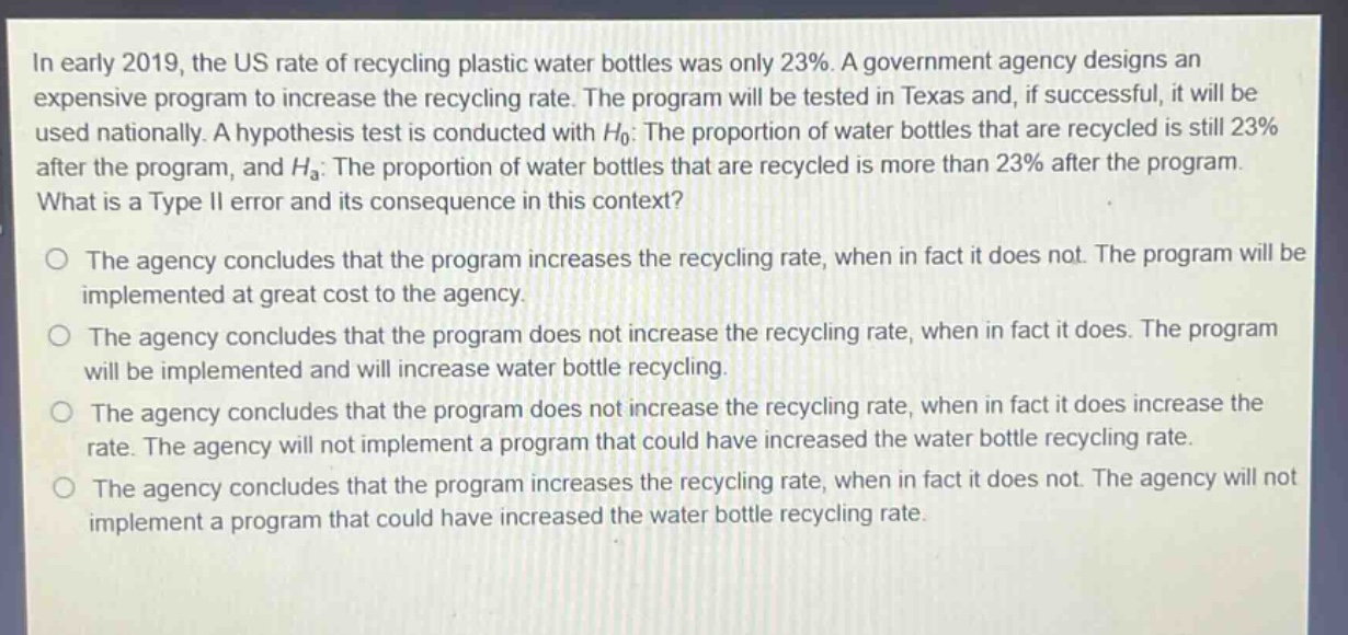 in early 2019, the us rate of recycling plastic water bottles was only 23%. a government agency designs an expensive program to increase the recycling rate. the program will be tested in texas and, if successful, it will be used nationally. a hypothesis test is conducted with $h_0$: the proportion of water bottles that are recycled is still 23% after the program, and $h_a$: the proportion of water bottles that are recycled is more than 23% after the program. what is a type ii error and its consequence in this context?\no the agency concludes that the program increases the recycling rate, when in fact it does not. the program will be implemented at great cost to the agency.\no the agency concludes that the program does not increase the recycling rate, when in fact it does. the program will be implemented and will increase water bottle recycling.\no the agency concludes that the program does not increase the recycling rate, when in fact it does increase the rate. the agency will not implement a program that could have increased the water bottle recycling rate.\no the agency concludes that the program increases the recycling rate, when in fact it does not. the agency will not implement a program that could have increased the water bottle recycling rate.