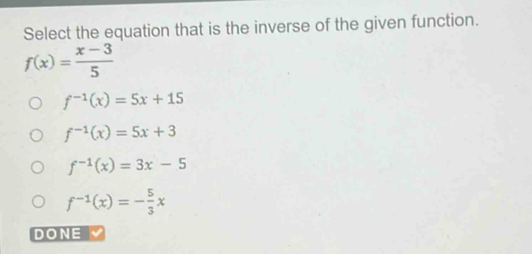 select the equation that is the inverse of the given function. $f(x)=\frac{x - 3}{5}$\n$\\circ\\ f^{-1}(x)=5x + 15$\n$\\circ\\ f^{-1}(x)=5x + 3$\n$\\circ\\ f^{-1}(x)=3x - 5$\n$\\circ\\ f^{-1}(x)=-\frac{5}{3}x$\ndone