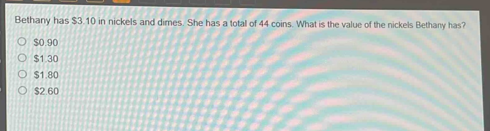 bethany has $3.10 in nickels and dimes. she has a total of 44 coins. what is the value of the nickels bethany has?\n$0.90\n$1.30\n$1.80\n$2.60