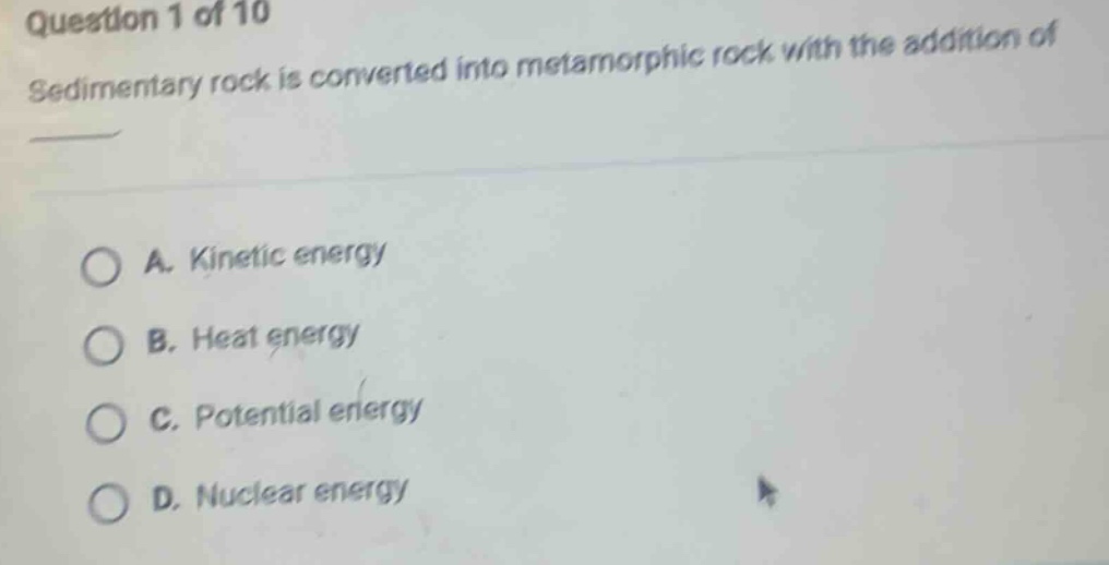 question 1 of 10\nsedimentary rock is converted into metamorphic rock with the addition of \n\na. kinetic energy\nb. heat energy\nc. potential energy\nd. nuclear energy