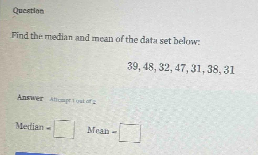 question\nfind the median and mean of the data set below:\n39, 48, 32, 47, 31, 38, 31\nanswer attempt 1 out of 2\nmedian = \nmean =