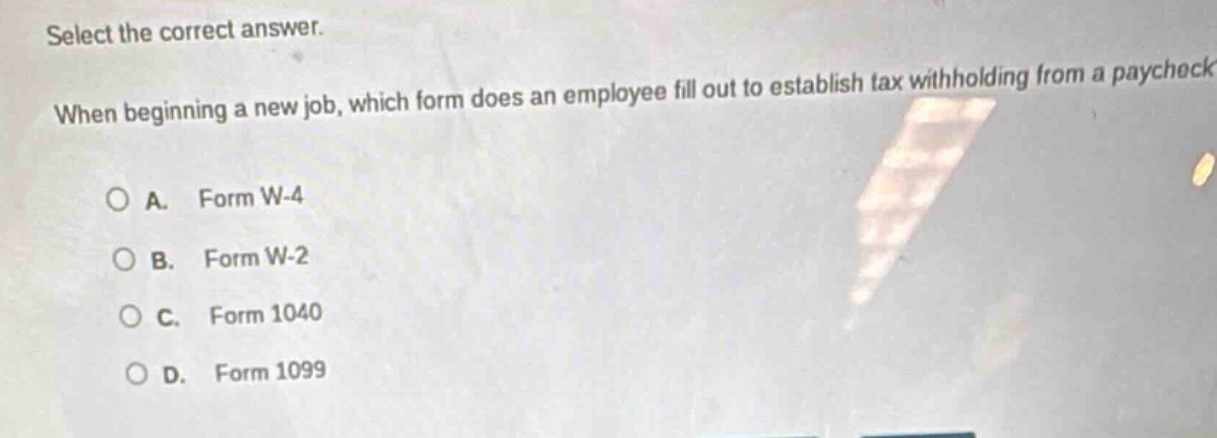 select the correct answer. when beginning a new job, which form does an employee fill out to establish tax withholding from a paycheck?\na. form w - 4\nb. form w - 2\nc. form 1040\nd. form 1099