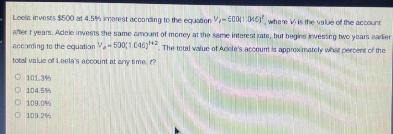 leela invests $500 at 4.5% interest according to the equation $v_{l}=500(1.045)^{t}$, where $v_{l}$ is the value of the account after $t$ years. adele invests the same amount of money at the same interest rate, but begins investing two years earlier according to the equation $v_{a}=500(1.045)^{t + 2}$. the total value of adeles account is approximately what percent of the total value of leelas account at any time, $t$?\n101.3%\n104.5%\n109.0%\n109.2%