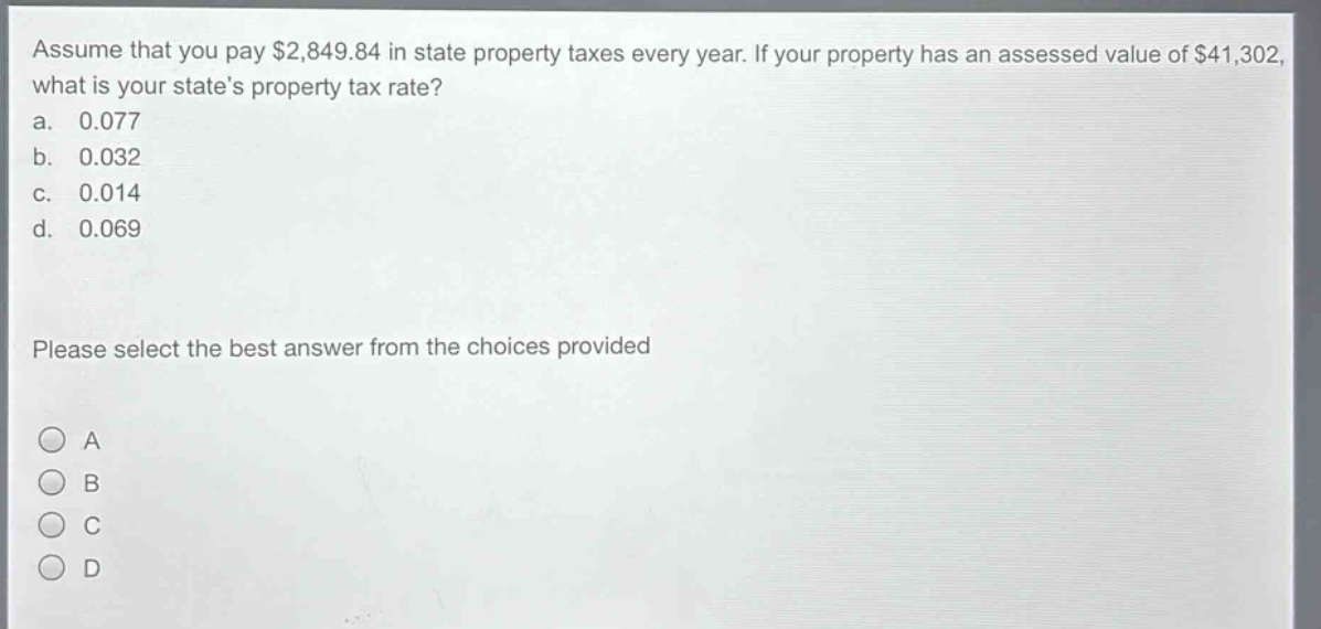assume that you pay $2,849.84 in state property taxes every year. if your property has an assessed value of $41,302, what is your states property tax rate?\na. 0.077\nb. 0.032\nc. 0.014\nd. 0.069\nplease select the best answer from the choices provided