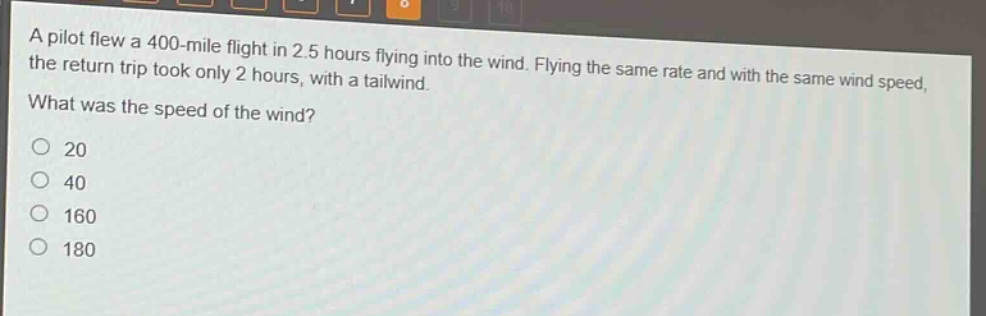 a pilot flew a 400 - mile flight in 2.5 hours flying into the wind. flying the same rate and with the same wind speed, the return trip took only 2 hours, with a tailwind. what was the speed of the wind?\n20\n40\n160\n180