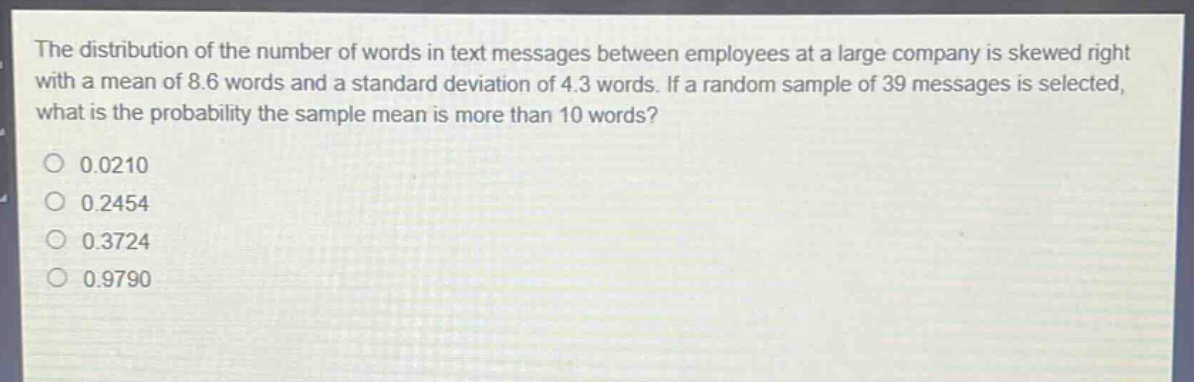 the distribution of the number of words in text messages between employees at a large company is skewed right with a mean of 8.6 words and a standard deviation of 4.3 words. if a random sample of 39 messages is selected, what is the probability the sample mean is more than 10 words?\n0.0210\n0.2454\n0.3724\n0.9790