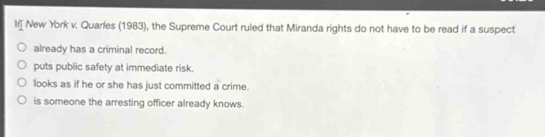 in new york v. quarles (1983), the supreme court ruled that miranda rights do not have to be read if a suspect\nalready has a criminal record.\nputs public safety at immediate risk.\nlooks as if he or she has just committed a crime.\nis someone the arresting officer already knows.