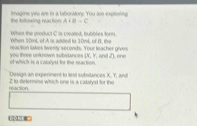 imagine you are in a laboratory. you are exploring the following reaction: a + b → c. when the product c is created, bubbles form. when 10ml of a is added to 10ml of b, the reaction takes twenty seconds. your teacher gives you three unknown substances (x, y, and z), one of which is a catalyst for the reaction. design an experiment to test substances x, y, and z to determine which one is a catalyst for the reaction.