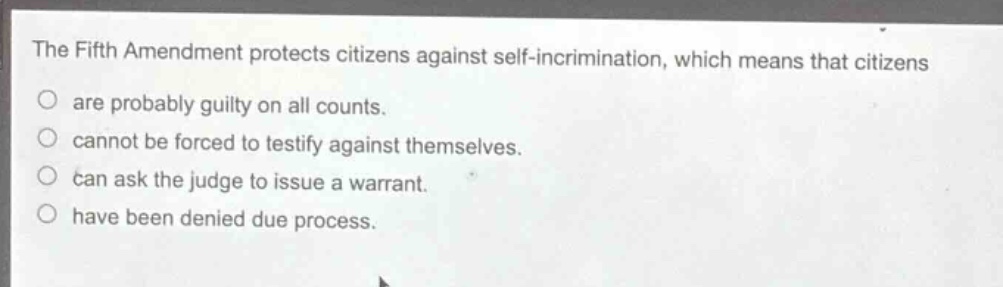 the fifth amendment protects citizens against self - incrimination, which means that citizens\nare probably guilty on all counts.\ncannot be forced to testify against themselves.\ncan ask the judge to issue a warrant.\nhave been denied due process.