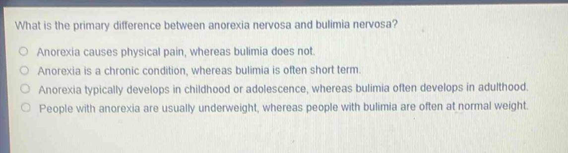 what is the primary difference between anorexia nervosa and bulimia nervosa?\nanorexia causes physical pain, whereas bulimia does not.\nanorexia is a chronic condition, whereas bulimia is often short term.\nanorexia typically develops in childhood or adolescence, whereas bulimia often develops in adulthood.\npeople with anorexia are usually underweight, whereas people with bulimia are often at normal weight.