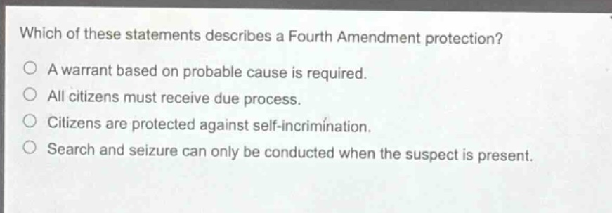 which of these statements describes a fourth amendment protection?\na warrant based on probable cause is required.\nall citizens must receive due process.\ncitizens are protected against self - incrimination.\nsearch and seizure can only be conducted when the suspect is present.