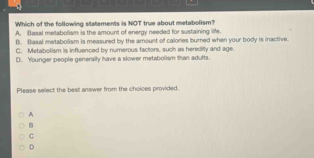 which of the following statements is not true about metabolism? a. basal metabolism is the amount of energy needed for sustaining life. b. basal metabolism is measured by the amount of calories burned when your body is inactive. c. metabolism is influenced by numerous factors, such as heredity and age. d. younger people generally have a slower metabolism than adults. please select the best answer from the choices provided. a b c d