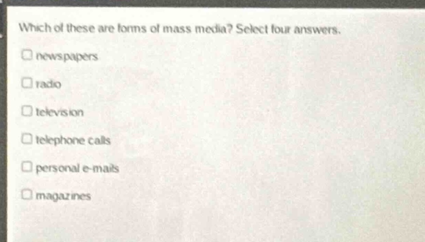 which of these are forms of mass media? select four answers.\n□ newspapers\n□ radio\n□ television\n□ telephone calls\n□ personal e - mails\n□ magazines
