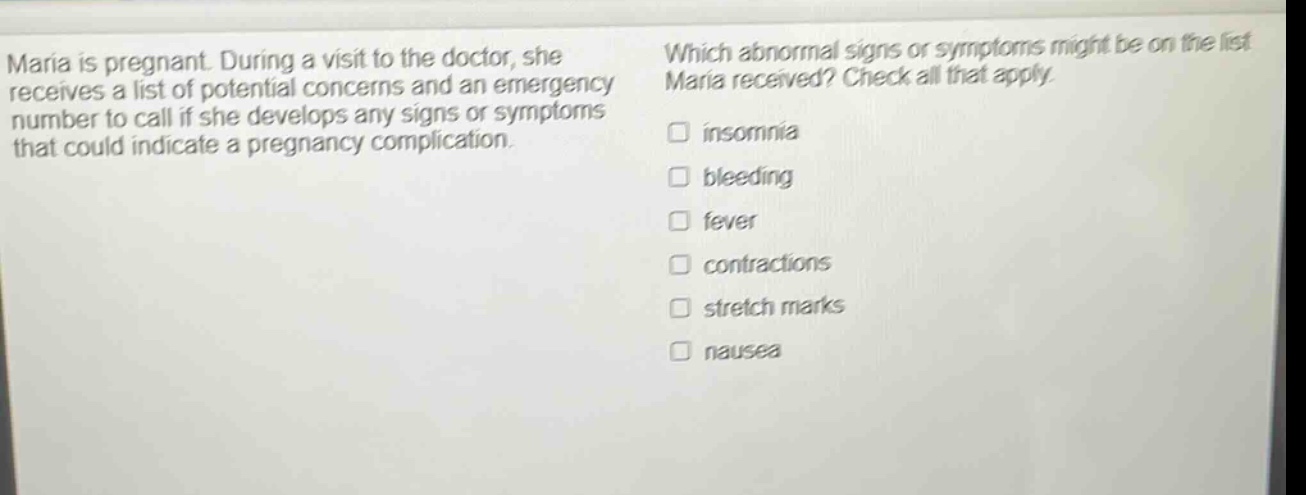 maria is pregnant. during a visit to the doctor, she receives a list of potential concerns and an emergency number to call if she develops any signs or symptoms that could indicate a pregnancy complication. which abnormal signs or symptoms might be on the list maria received? check all that apply. insomnia bleeding fever contractions stretch marks nausea