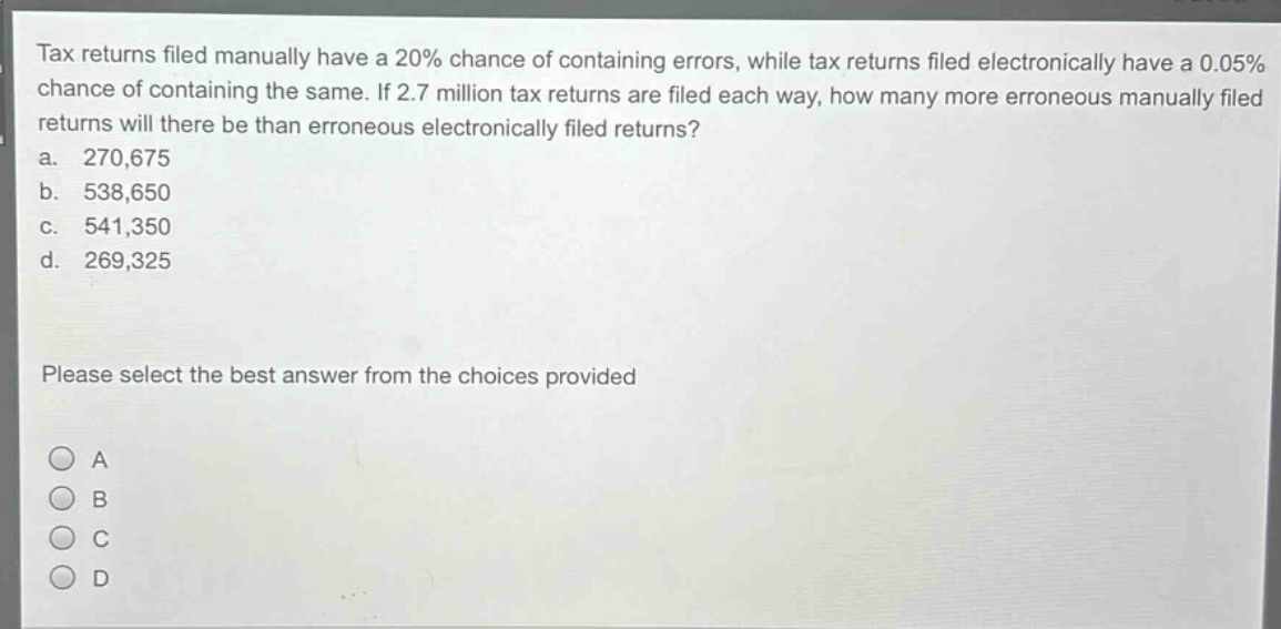 tax returns filed manually have a 20% chance of containing errors, while tax returns filed electronically have a 0.05% chance of containing the same. if 2.7 million tax returns are filed each way, how many more erroneous manually filed returns will there be than erroneous electronically filed returns?\na. 270,675\nb. 538,650\nc. 541,350\nd. 269,325\nplease select the best answer from the choices provided\na\nb\nc\nd