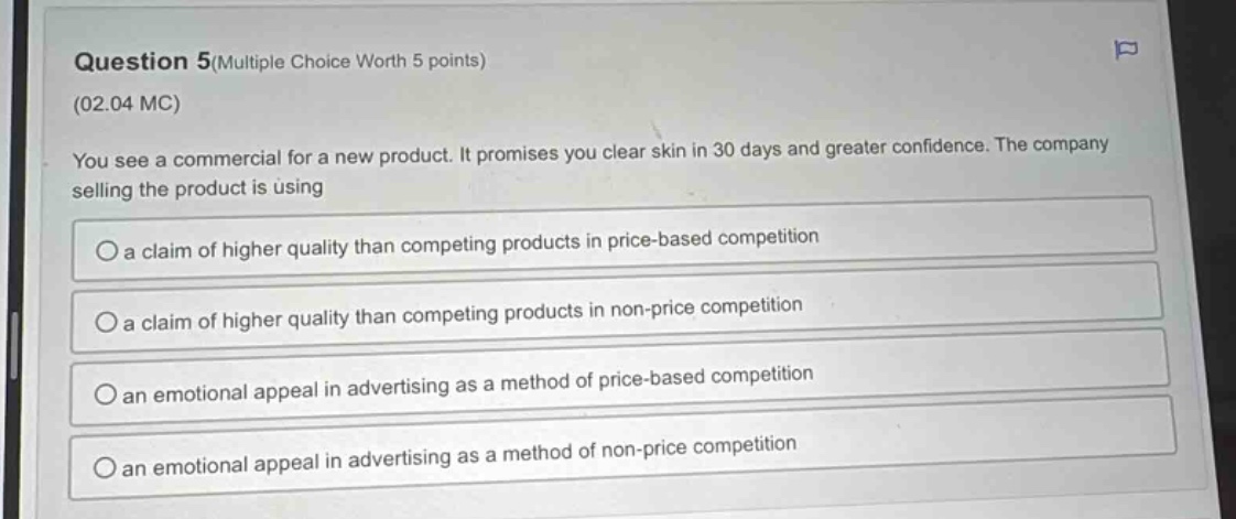 question 5(multiple choice worth 5 points)\n(02.04 mc)\nyou see a commercial for a new product. it promises you clear skin in 30 days and greater confidence. the company selling the product is using\n○ a claim of higher quality than competing products in price - based competition\n○ a claim of higher quality than competing products in non - price competition\n○ an emotional appeal in advertising as a method of price - based competition\n○ an emotional appeal in advertising as a method of non - price competition