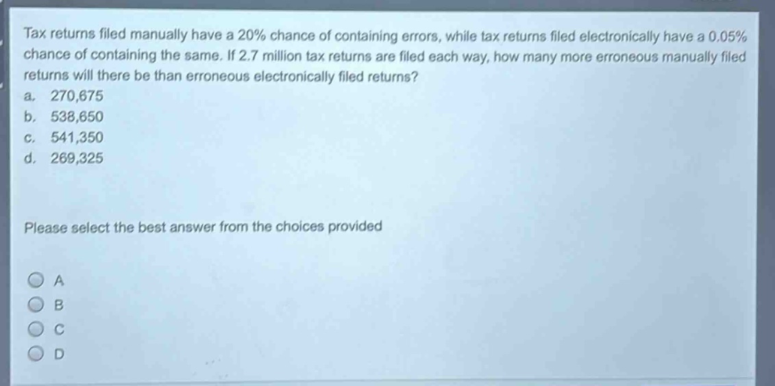tax returns filed manually have a 20% chance of containing errors, while tax returns filed electronically have a 0.05% chance of containing the same. if 2.7 million tax returns are filed each way, how many more erroneous manually filed returns will there be than erroneous electronically filed returns?\na. 270,675\nb. 538,650\nc. 541,350\nd. 269,325\nplease select the best answer from the choices provided