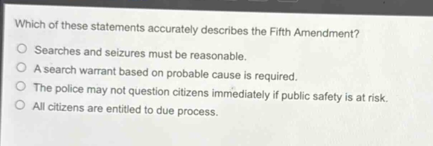 which of these statements accurately describes the fifth amendment?\nsearches and seizures must be reasonable.\na search warrant based on probable cause is required.\nthe police may not question citizens immediately if public safety is at risk.\nall citizens are entitled to due process.