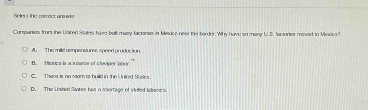 select the correct answer.\ncompanies from the united states have built many factories in mexico near the border. why have so many u.s. factories moved to mexico?\na. the mild temperatures speed production.\nb. mexico is a source of cheaper labor.\nc. there is no room to build in the united states.\nd. the united states has a shortage of skilled laborers.