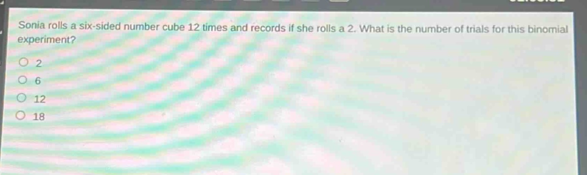 sonia rolls a six - sided number cube 12 times and records if she rolls a 2. what is the number of trials for this binomial experiment?\n2\n6\n12\n18