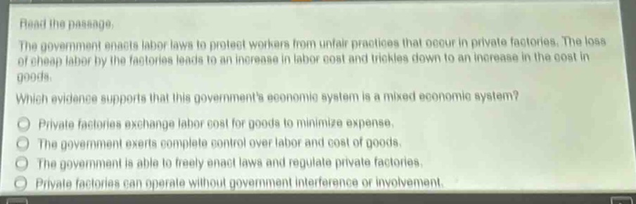 read the passage.\nthe government enacts labor laws to protect workers from unfair practices that occur in private factories. the loss of cheap labor by the factories leads to an increase in labor cost and trickles down to an increase in the cost in goods.\nwhich evidence supports that this governments economic system is a mixed economic system?\nprivate factories exchange labor cost for goods to minimize expense.\nthe government exerts complete control over labor and cost of goods.\nthe government is able to freely enact laws and regulate private factories.\nprivate factories can operate without government interference or involvement.