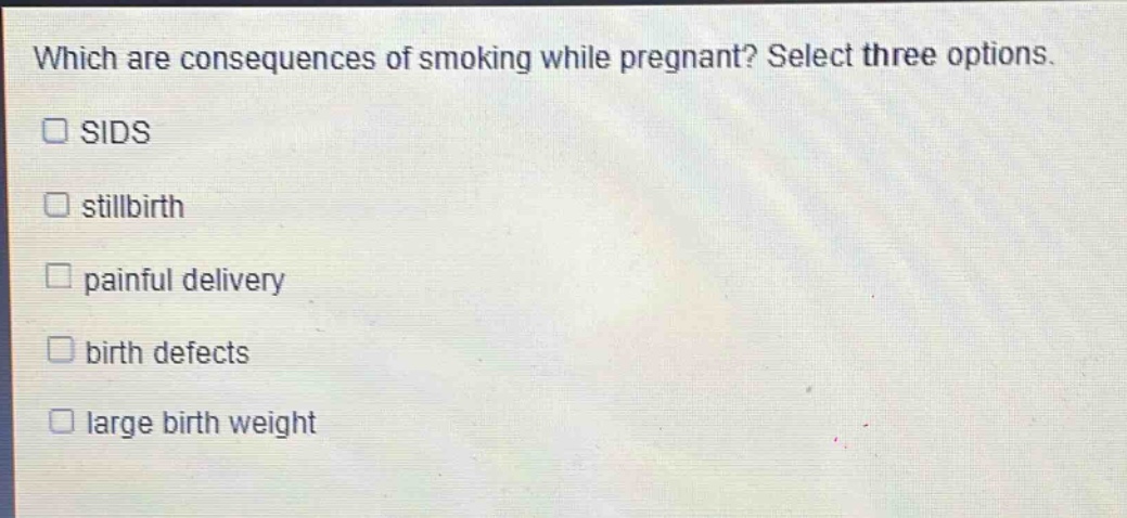 which are consequences of smoking while pregnant? select three options.\nsids\nstillbirth\npainful delivery\nbirth defects\nlarge birth weight