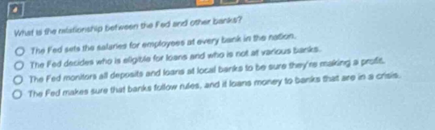 what is the relationship between the fed and other banks?\nthe fed sets the salaries for employees at every bank in the nation.\nthe fed decides who is eligible for loans and who is not at various banks.\nthe fed monitors all deposits and loans at local banks to be sure theyre making a profit.\nthe fed makes sure that banks follow rules, and it loans money to banks that are in a crisis.